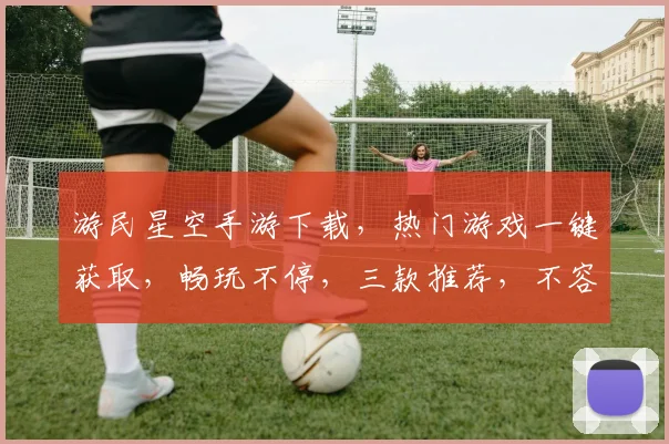 游民星空手游下载，热门游戏一键获取，畅玩不停，三款推荐，不容错过，速来下载