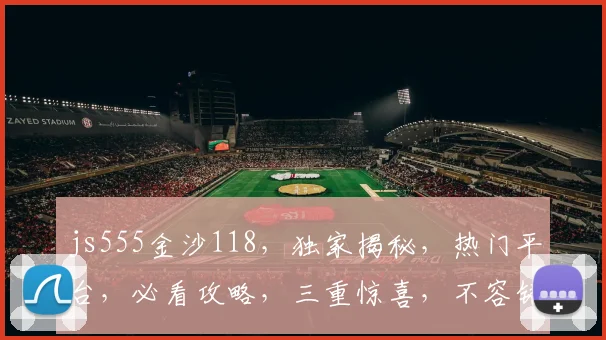 js555金沙118，独家揭秘，热门平台，必看攻略，三重惊喜，不容错过