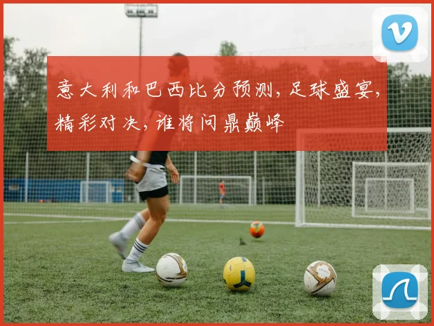 意大利和巴西比分预测,足球盛宴,精彩对决,谁将问鼎巅峰