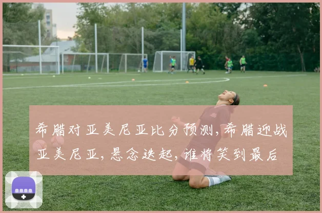 希腊对亚美尼亚比分预测,希腊迎战亚美尼亚,悬念迭起,谁将笑到最后