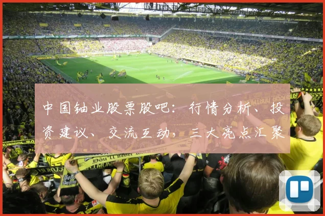 中国铀业股票股吧：行情分析、投资建议、交流互动，三大亮点汇聚一地
